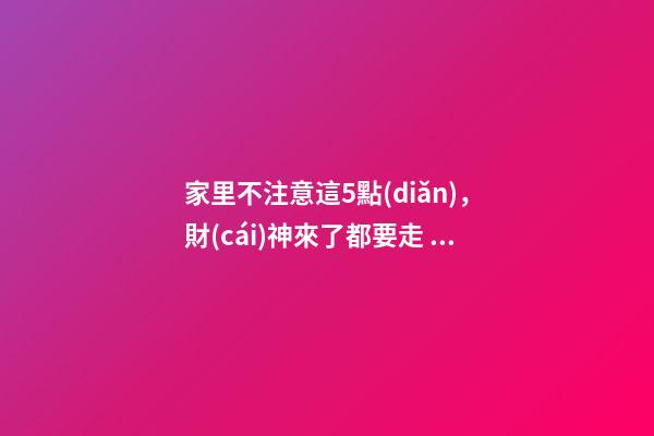 家里不注意這5點(diǎn)，財(cái)神來了都要走！這可不是危言聳聽喲